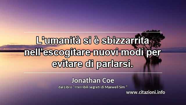 “L’umanità si è sbizzarrita nell’escogitare nuovi modi per evitare di parlarsi.”
