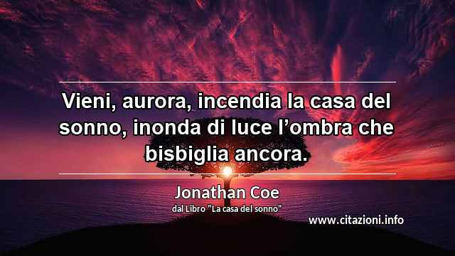 “Vieni, aurora, incendia la casa del sonno, inonda di luce l’ombra che bisbiglia ancora.”