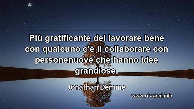 “Più gratificante del lavorare bene con qualcuno c'è il collaborare con personenuove che hanno idee grandiose.”