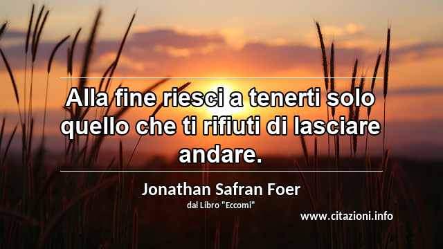 “Alla fine riesci a tenerti solo quello che ti rifiuti di lasciare andare.”
