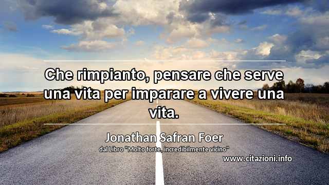 “Che rimpianto, pensare che serve una vita per imparare a vivere una vita.”