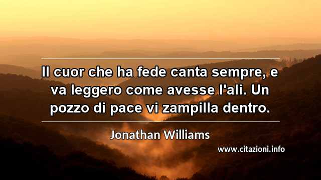 “Il cuor che ha fede canta sempre, e va leggero come avesse l'ali. Un pozzo di pace vi zampilla dentro.”