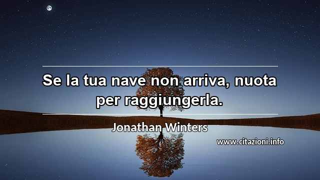 “Se la tua nave non arriva, nuota per raggiungerla.”