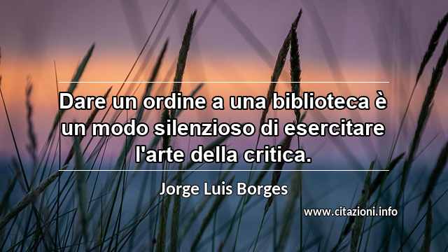 “Dare un ordine a una biblioteca è un modo silenzioso di esercitare l'arte della critica.”