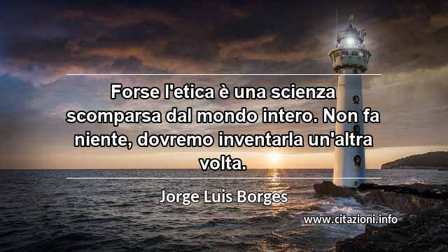 “Forse l'etica è una scienza scomparsa dal mondo intero. Non fa niente, dovremo inventarla un'altra volta.”