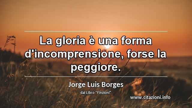 “La gloria è una forma d'incomprensione, forse la peggiore.”