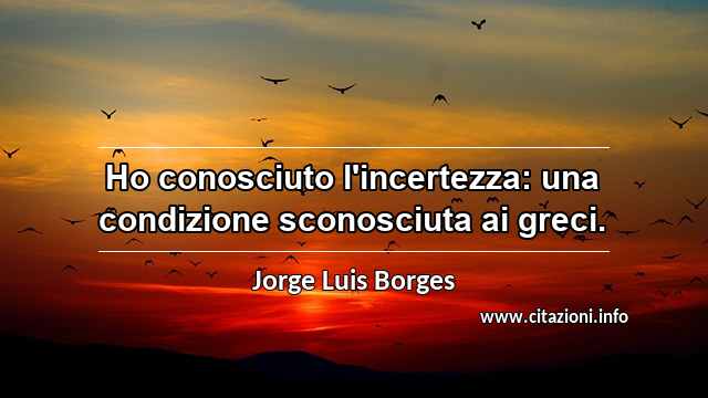“Ho conosciuto l'incertezza: una condizione sconosciuta ai greci.”