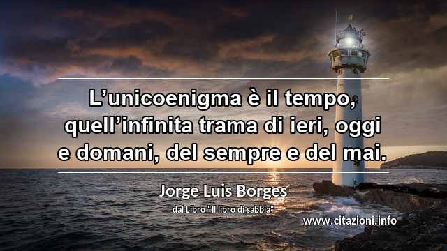 “L’unicoenigma è il tempo, quell’infinita trama di ieri, oggi e domani, del sempre e del mai.”