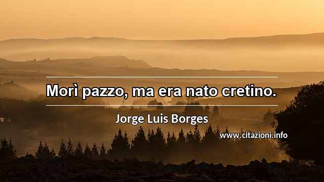 “Morì pazzo, ma era nato cretino.”