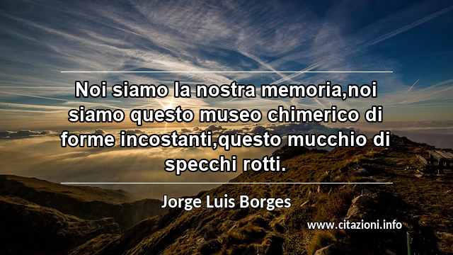 “Noi siamo la nostra memoria,noi siamo questo museo chimerico di forme incostanti,questo mucchio di specchi rotti.”