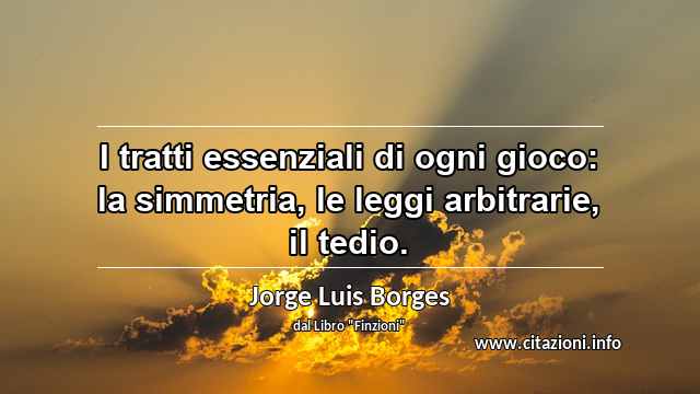 “I tratti essenziali di ogni gioco: la simmetria, le leggi arbitrarie, il tedio.”