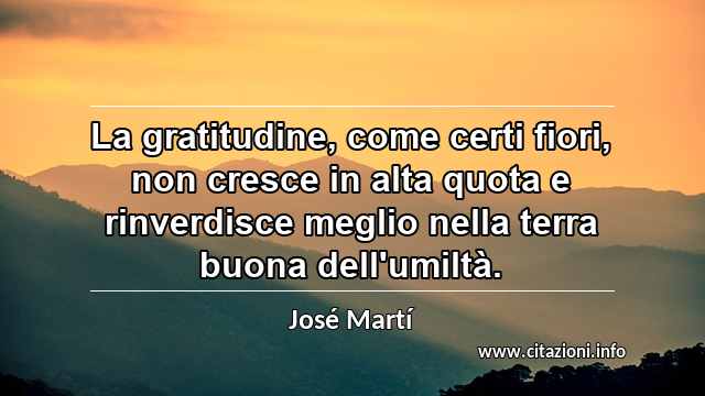 “La gratitudine, come certi fiori, non cresce in alta quota e rinverdisce meglio nella terra buona dell'umiltà.”