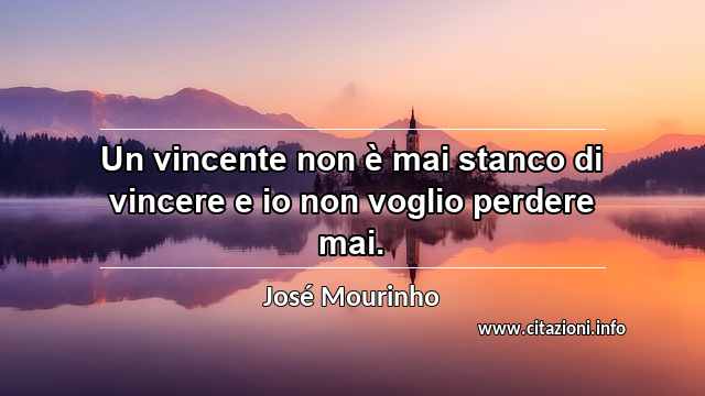 “Un vincente non è mai stanco di vincere e io non voglio perdere mai.”