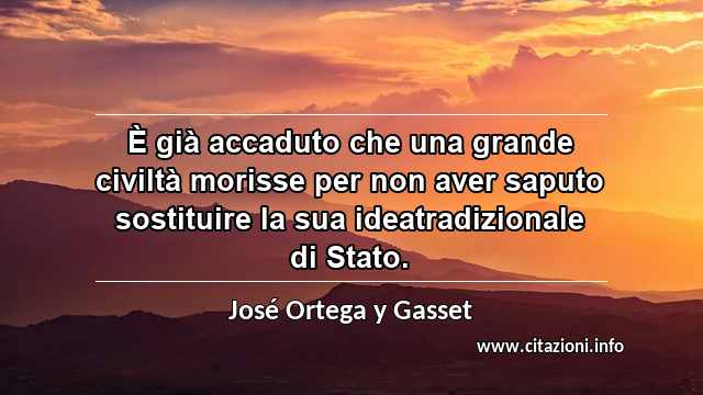 “È già accaduto che una grande civiltà morisse per non aver saputo sostituire la sua ideatradizionale di Stato.”