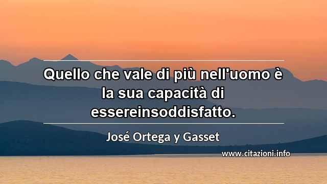 “Quello che vale di più nell'uomo è la sua capacità di essereinsoddisfatto.”