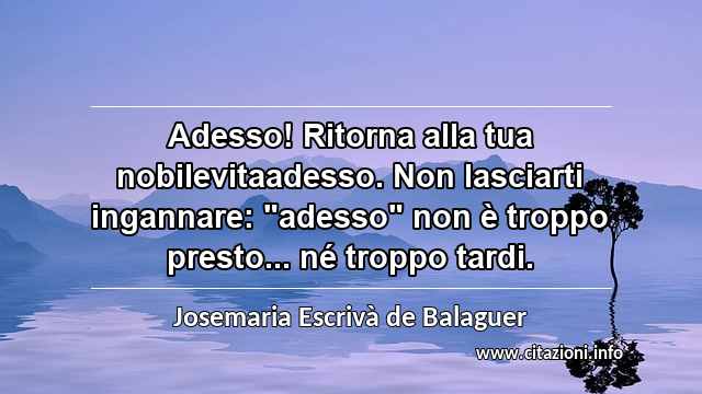 Adesso! Ritorna alla tua nobilevitaadesso. Non lasciarti ingannare: "adesso" non è troppo presto... né troppo tardi.