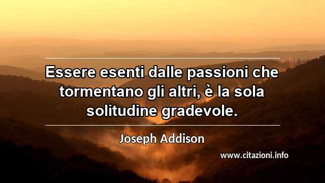 “Essere esenti dalle passioni che tormentano gli altri, è la sola solitudine gradevole.”