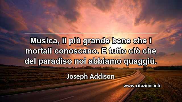 “Musica, il più grande bene che i mortali conoscano. E tutto ciò che del paradiso noi abbiamo quaggiù.”