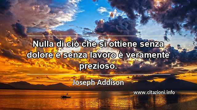 “Nulla di ciò che si ottiene senza dolore e senza lavoro è veramente prezioso.”