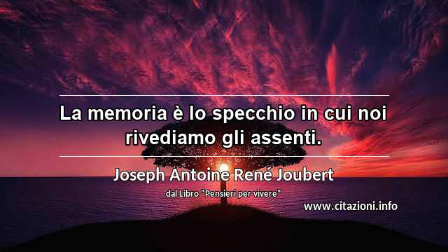 “La memoria è lo specchio in cui noi rivediamo gli assenti.”