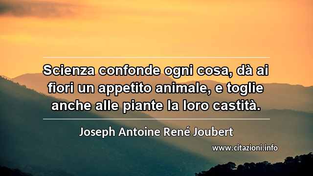 “Scienza confonde ogni cosa, dà ai fiori un appetito animale, e toglie anche alle piante la loro castità.”