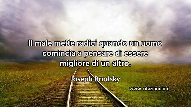 “Il male mette radici quando un uomo comincia a pensare di essere migliore di un altro.”