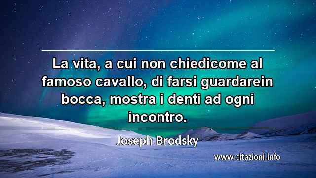 “La vita, a cui non chiedicome al famoso cavallo, di farsi guardarein bocca, mostra i denti ad ogni incontro.”
