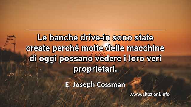 “Le banche drive-in sono state create perché molte delle macchine di oggi possano vedere i loro veri proprietari.”