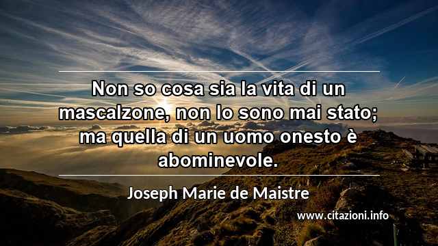 “Non so cosa sia la vita di un mascalzone, non lo sono mai stato; ma quella di un uomo onesto è abominevole.”