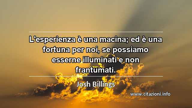“L'esperienza è una macina; ed è una fortuna per noi, se possiamo esserne illuminati e non frantumati.”