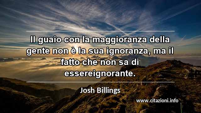 “Il guaio con la maggioranza della gente non è la sua ignoranza, ma il fatto che non sa di essereignorante.”