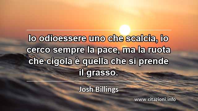 “Io odioessere uno che scalcia, io cerco sempre la pace, ma la ruota che cigola è quella che si prende il grasso.”