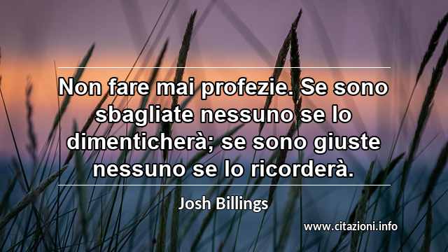 “Non fare mai profezie. Se sono sbagliate nessuno se lo dimenticherà; se sono giuste nessuno se lo ricorderà.”