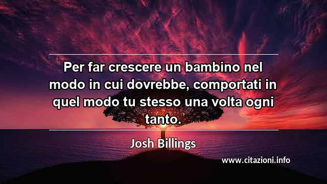 “Per far crescere un bambino nel modo in cui dovrebbe, comportati in quel modo tu stesso una volta ogni tanto.”