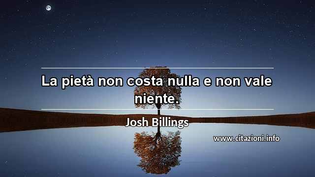 “La pietà non costa nulla e non vale niente.”