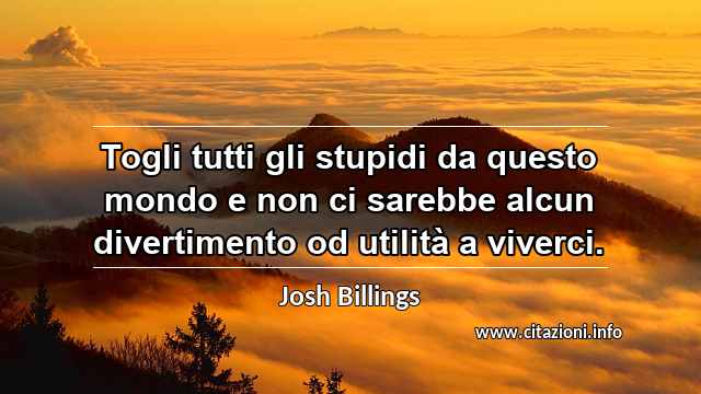 “Togli tutti gli stupidi da questo mondo e non ci sarebbe alcun divertimento od utilità a viverci.”