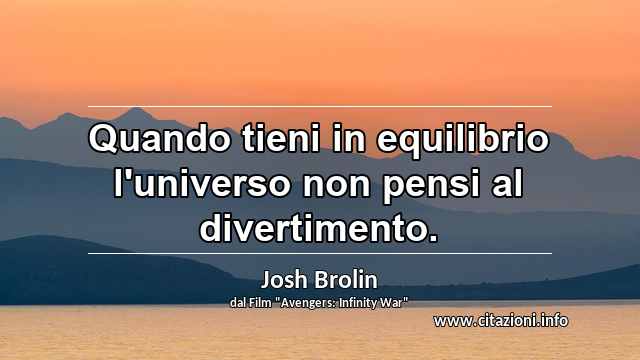 “Quando tieni in equilibrio l'universo non pensi al divertimento.”