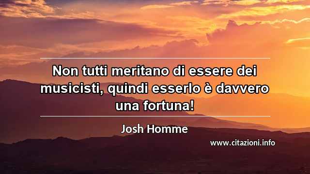 “Non tutti meritano di essere dei musicisti, quindi esserlo è davvero una fortuna!”