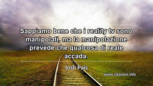 “Sappiamo bene che i reality tv sono manipolati, ma la manipolazione prevede che qualcosa di reale accada.”