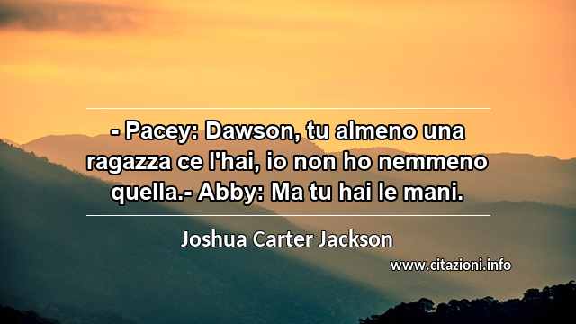 “- Pacey: Dawson, tu almeno una ragazza ce l'hai, io non ho nemmeno quella.- Abby: Ma tu hai le mani.”