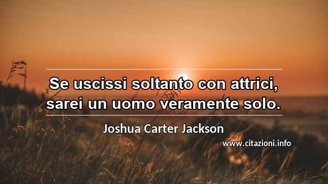 “Se uscissi soltanto con attrici, sarei un uomo veramente solo.”