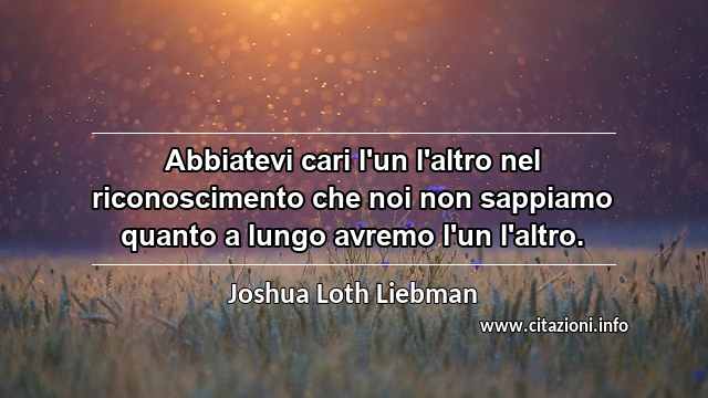 “Abbiatevi cari l'un l'altro nel riconoscimento che noi non sappiamo quanto a lungo avremo l'un l'altro.”