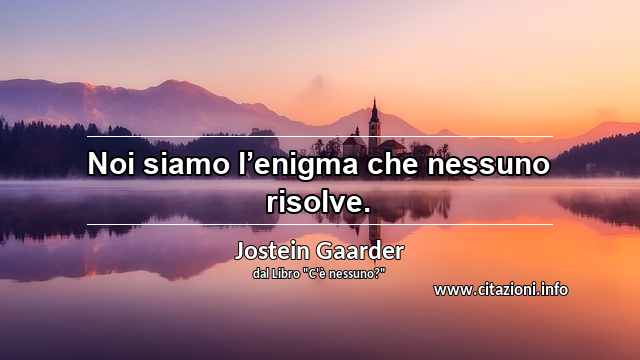“Noi siamo l’enigma che nessuno risolve.”