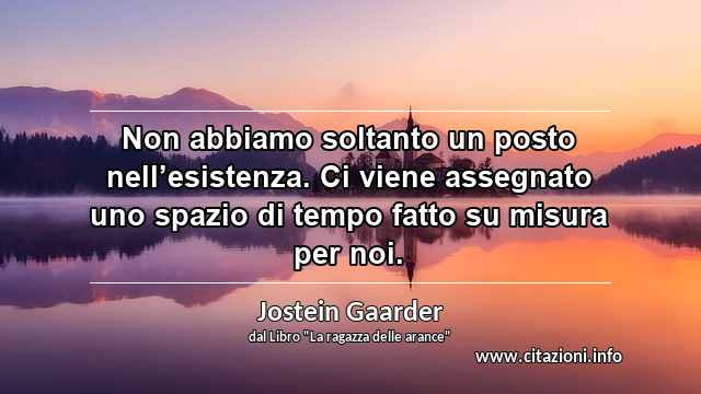 “Non abbiamo soltanto un posto nell’esistenza. Ci viene assegnato uno spazio di tempo fatto su misura per noi.”