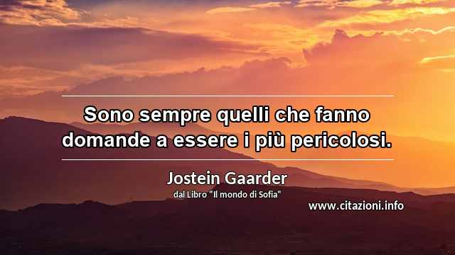 “Sono sempre quelli che fanno domande a essere i più pericolosi.”