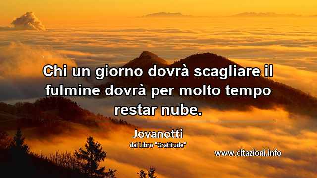 “Chi un giorno dovrà scagliare il fulmine dovrà per molto tempo restar nube.”