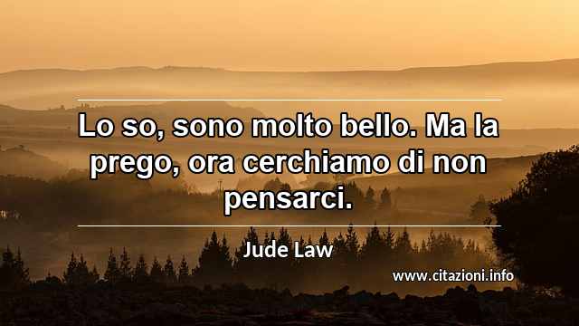 “Lo so, sono molto bello. Ma la prego, ora cerchiamo di non pensarci.”