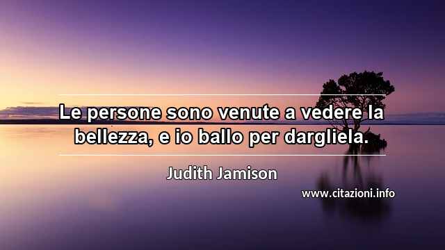 “Le persone sono venute a vedere la bellezza, e io ballo per dargliela.”