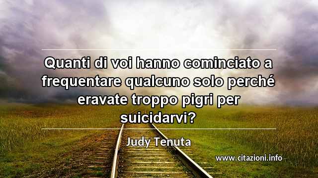 “Quanti di voi hanno cominciato a frequentare qualcuno solo perché eravate troppo pigri per suicidarvi?”