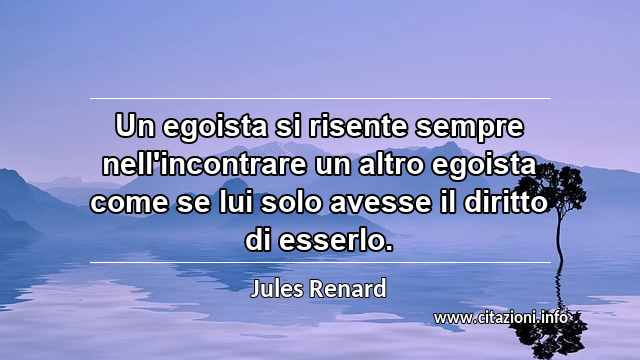 “Un egoista si risente sempre nell'incontrare un altro egoista come se lui solo avesse il diritto di esserlo.”
